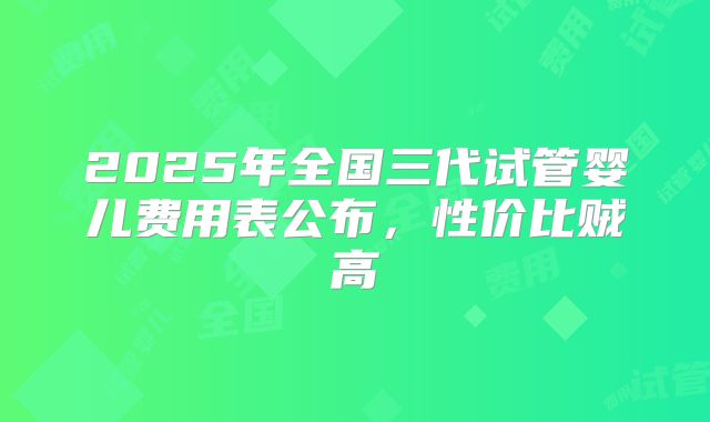 2025年全国三代试管婴儿费用表公布，性价比贼高