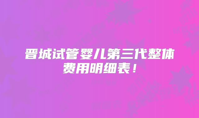 晋城试管婴儿第三代整体费用明细表！