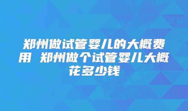 郑州做试管婴儿的大概费用 郑州做个试管婴儿大概花多少钱