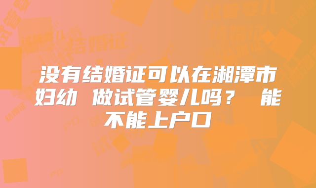 没有结婚证可以在湘潭市妇幼 做试管婴儿吗? 能不能上户口