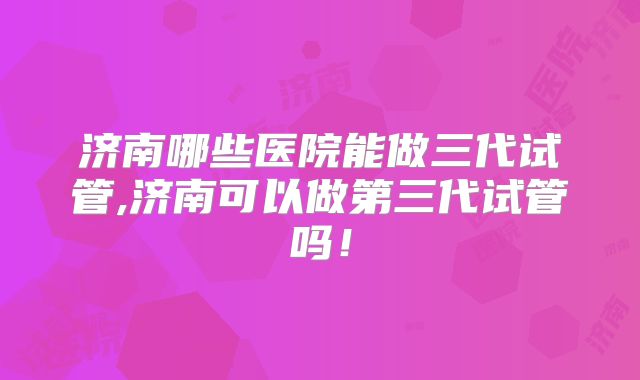 济南哪些医院能做三代试管,济南可以做第三代试管吗!