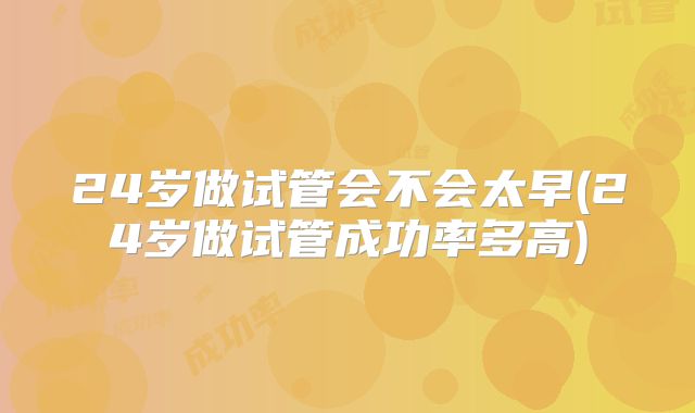 24岁做试管会不会太早(24岁做试管成功率多高)