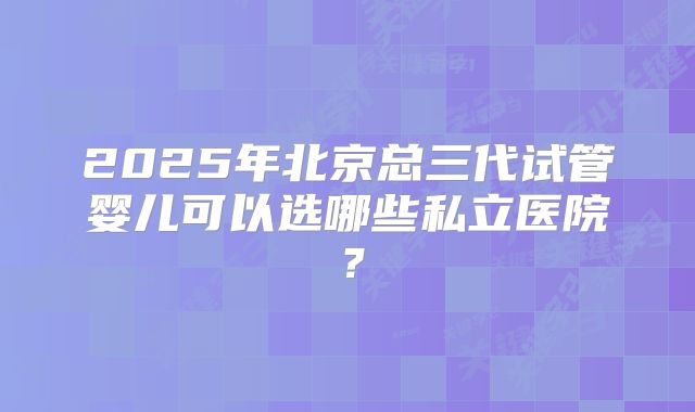 2025年北京总三代试管婴儿可以选哪些私立医院?