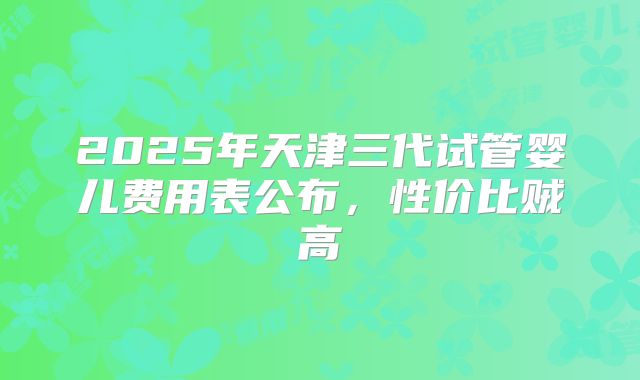 2025年天津三代试管婴儿费用表公布,性价比贼高