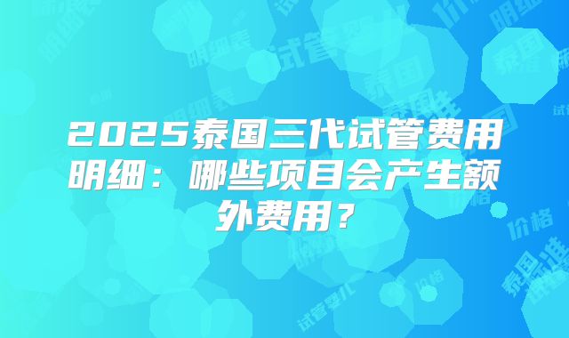 2025泰国三代试管费用明细：哪些项目会产生额外费用？
