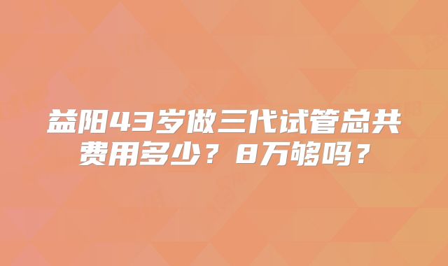 益阳43岁做三代试管总共费用多少?8万够吗?