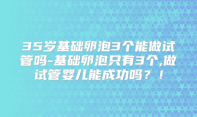 35岁基础卵泡3个能做试管吗-基础卵泡只有3个,做试管婴儿能成功吗？！
