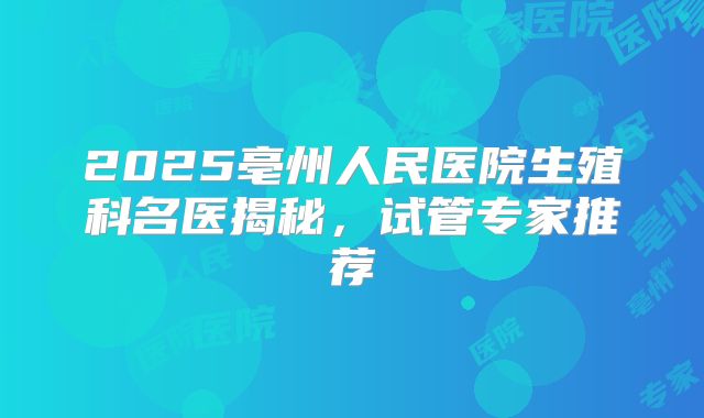 2025亳州人民医院生殖科名医揭秘，试管专家推荐