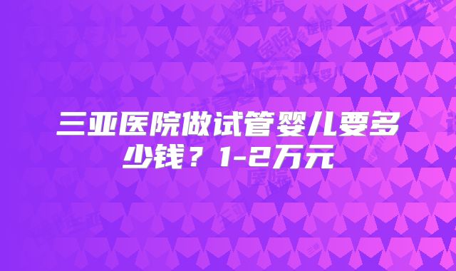 三亚医院做试管婴儿要多少钱？1-2万元