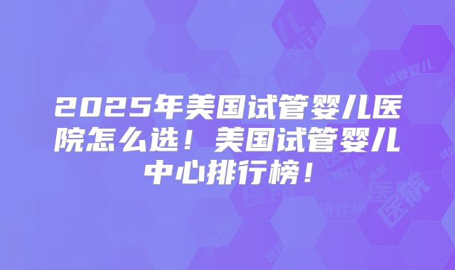 2025年美国试管婴儿医院怎么选!美国试管婴儿中心排行榜!