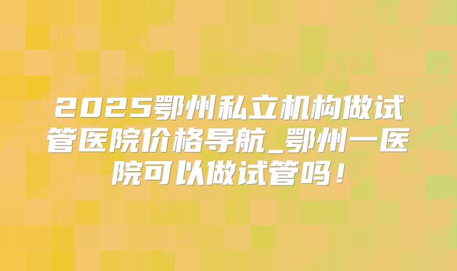 2025鄂州私立机构做试管医院价格导航_鄂州一医院可以做试管吗！