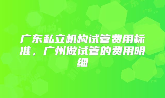 广东私立机构试管费用标准，广州做试管的费用明细