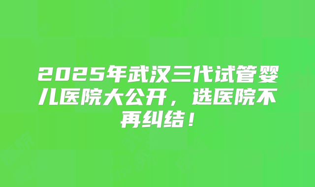 2025年武汉三代试管婴儿医院大公开，选医院不再纠结！