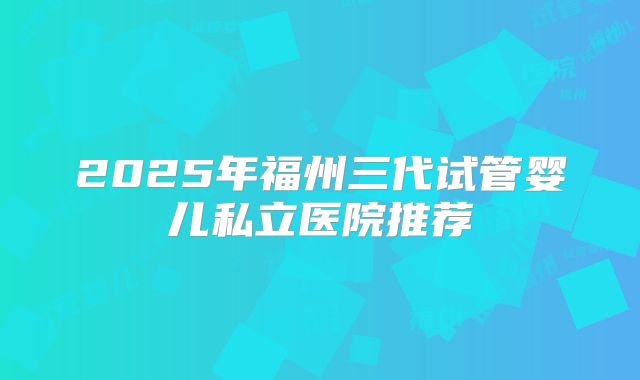 2025年福州三代试管婴儿私立医院推荐