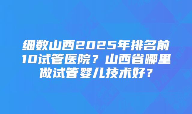 细数山西2025年排名前10试管医院？山西省哪里做试管婴儿技术好？