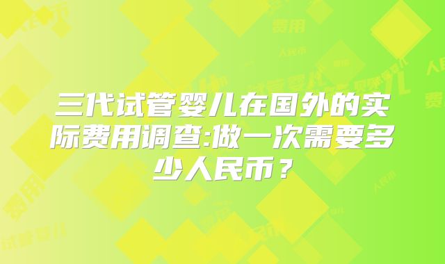 三代试管婴儿在国外的实际费用调查:做一次需要多少人民币?