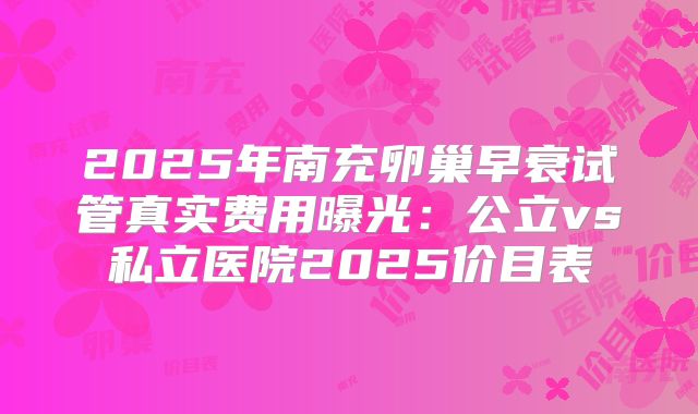 2025年南充卵巢早衰试管真实费用曝光:公立vs私立医院2025价目表