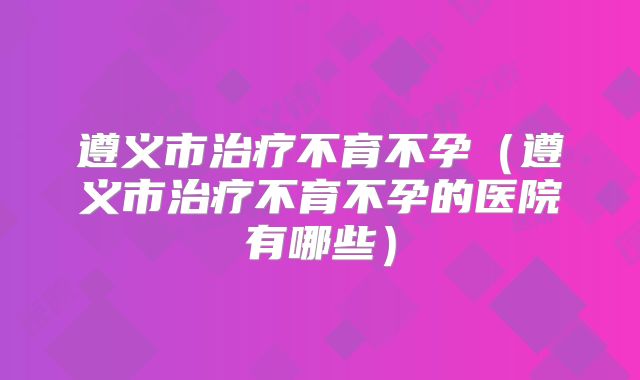 遵义市治疗不育不孕(遵义市治疗不育不孕的医院有哪些)