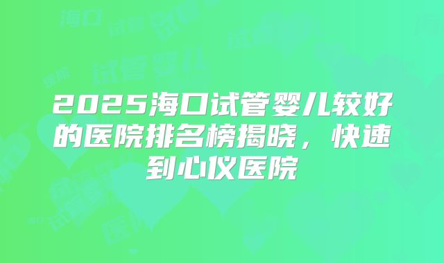 2025海口试管婴儿较好的医院排名榜揭晓,快速到心仪医院