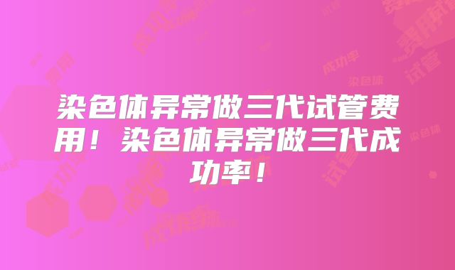 染色体异常做三代试管费用！染色体异常做三代成功率！