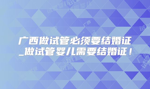 广西做试管必须要结婚证_做试管婴儿需要结婚证！