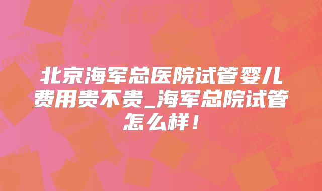 北京海军总医院试管婴儿费用贵不贵_海军总院试管怎么样！