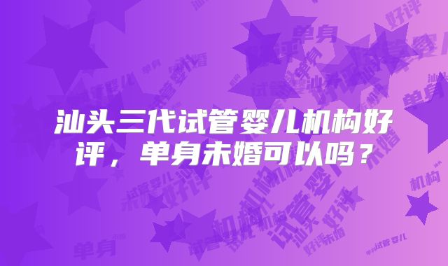 汕头三代试管婴儿机构好评，单身未婚可以吗？