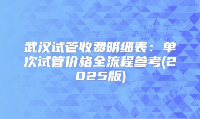 武汉试管收费明细表:单次试管价格全流程参考(2025版)