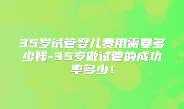 35岁试管婴儿费用需要多少钱-35岁做试管的成功率多少!