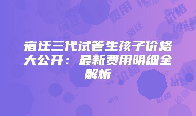 宿迁三代试管生孩子价格大公开：最新费用明细全解析