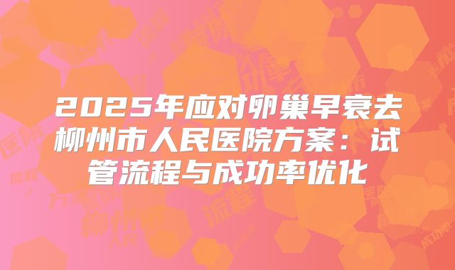 2025年应对卵巢早衰去柳州市人民医院方案：试管流程与成功率优化