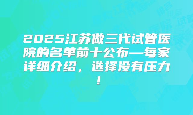 2025江苏做三代试管医院的名单前十公布—每家详细介绍，选择没有压力！