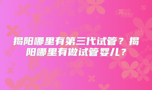 揭阳哪里有第三代试管？揭阳哪里有做试管婴儿？
