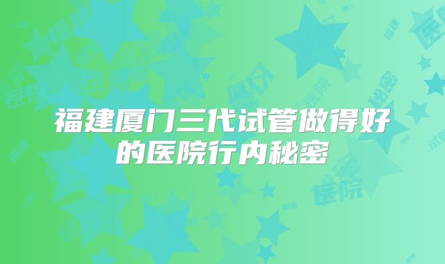 福建厦门三代试管做得好的医院行内秘密