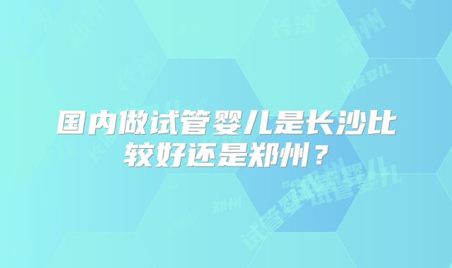 国内做试管婴儿是长沙比较好还是郑州?