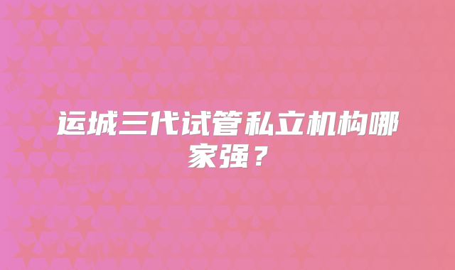 运城三代试管私立机构哪家强？
