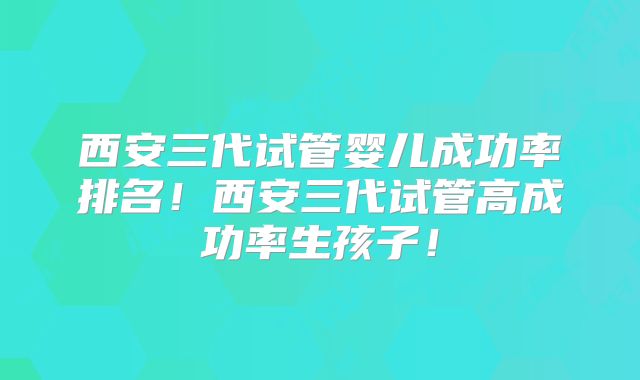 西安三代试管婴儿成功率排名！西安三代试管高成功率生孩子！