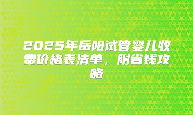2025年岳阳试管婴儿收费价格表清单,附省钱攻略