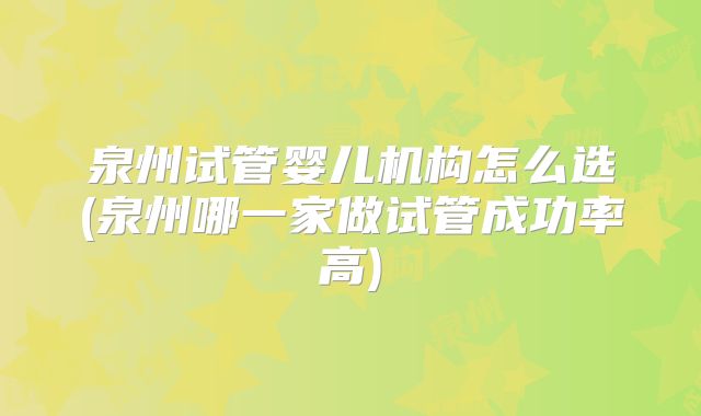 泉州试管婴儿机构怎么选(泉州哪一家做试管成功率高)