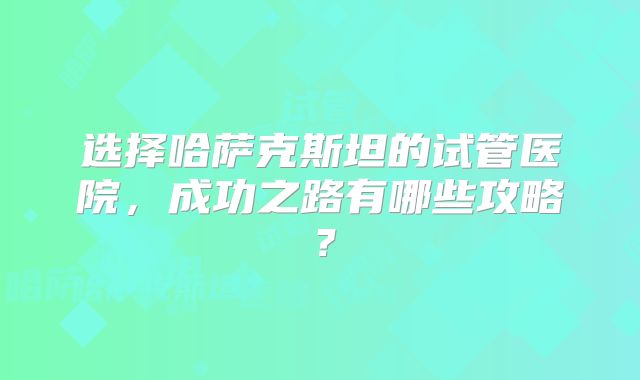 选择哈萨克斯坦的试管医院,成功之路有哪些攻略?