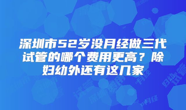 深圳市52岁没月经做三代试管的哪个费用更高？除妇幼外还有这几家