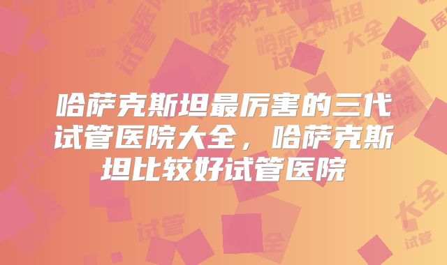 哈萨克斯坦最厉害的三代试管医院大全，哈萨克斯坦比较好试管医院