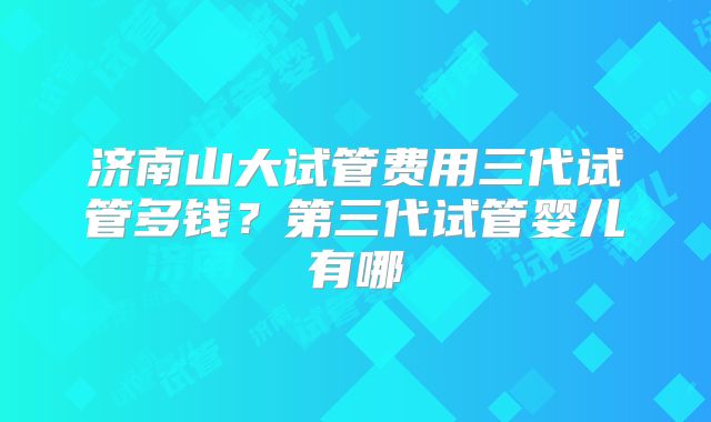 济南山大试管费用三代试管多钱?第三代试管婴儿有哪