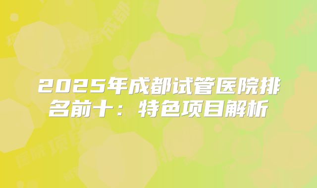 2025年成都试管医院排名前十:特色项目解析