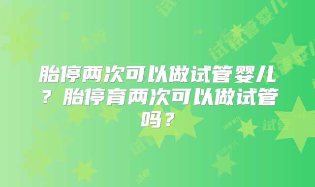 胎停两次可以做试管婴儿?胎停育两次可以做试管吗?