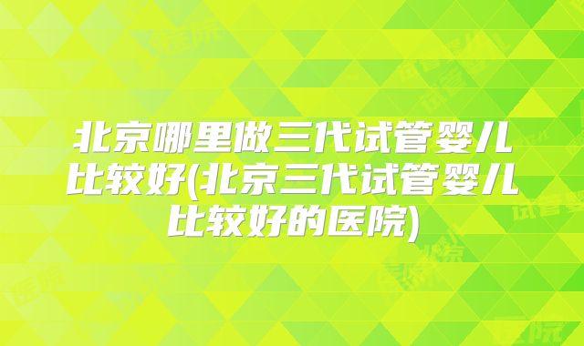 北京哪里做三代试管婴儿比较好(北京三代试管婴儿比较好的医院)