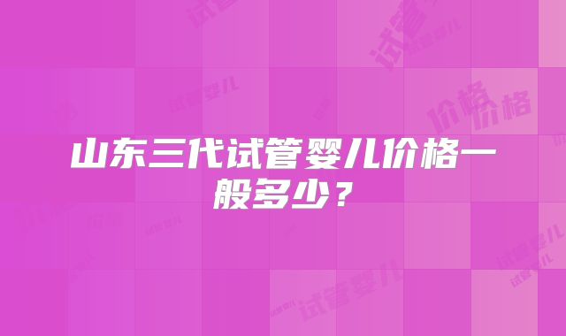 山东三代试管婴儿价格一般多少？