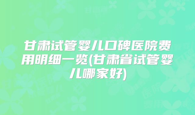 甘肃试管婴儿口碑医院费用明细一览(甘肃省试管婴儿哪家好)