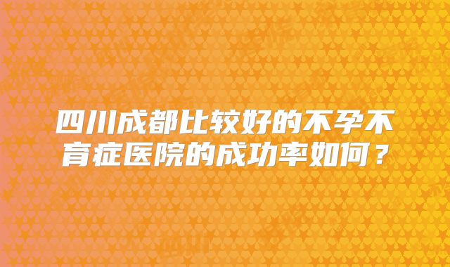 四川成都比较好的不孕不育症医院的成功率如何？