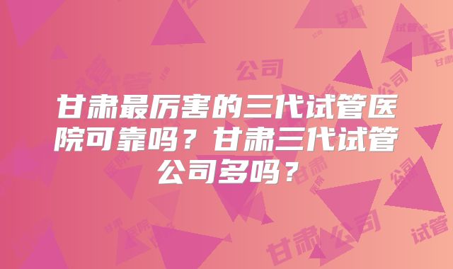 甘肃最厉害的三代试管医院可靠吗？甘肃三代试管公司多吗？